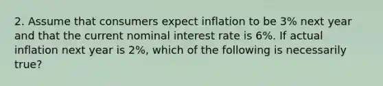 2. Assume that consumers expect inflation to be 3% next year and that the current nominal interest rate is 6%. If actual inflation next year is 2%, which of the following is necessarily true?