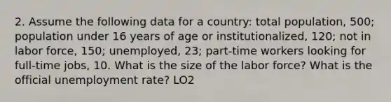 2. Assume the following data for a country: total population, 500; population under 16 years of age or institutionalized, 120; not in labor force, 150; unemployed, 23; part-time workers looking for full-time jobs, 10. What is the size of the labor force? What is the official <a href='https://www.questionai.com/knowledge/kh7PJ5HsOk-unemployment-rate' class='anchor-knowledge'>unemployment rate</a>? LO2