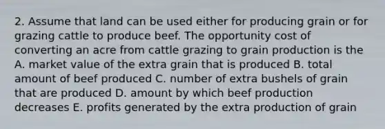 2. Assume that land can be used either for producing grain or for grazing cattle to produce beef. The opportunity cost of converting an acre from cattle grazing to grain production is the A. market value of the extra grain that is produced B. total amount of beef produced C. number of extra bushels of grain that are produced D. amount by which beef production decreases E. profits generated by the extra production of grain