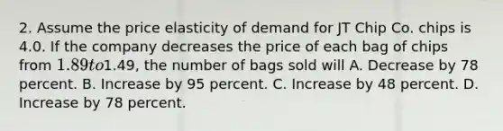 2. Assume the price elasticity of demand for JT Chip Co. chips is 4.0. If the company decreases the price of each bag of chips from 1.89 to1.49, the number of bags sold will A. Decrease by 78 percent. B. Increase by 95 percent. C. Increase by 48 percent. D. Increase by 78 percent.