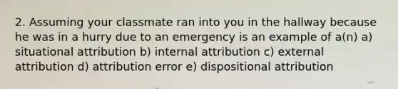 2. Assuming your classmate ran into you in the hallway because he was in a hurry due to an emergency is an example of a(n) a) situational attribution b) internal attribution c) external attribution d) attribution error e) dispositional attribution