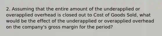 2. Assuming that the entire amount of the underapplied or overapplied overhead is closed out to Cost of Goods Sold, what would be the effect of the underapplied or overapplied overhead on the company's gross margin for the period?