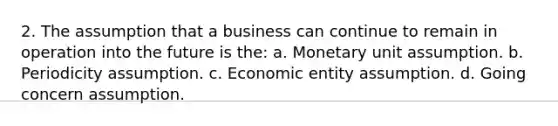 2. The assumption that a business can continue to remain in operation into the future is the: a. Monetary unit assumption. b. Periodicity assumption. c. Economic entity assumption. d. Going concern assumption.