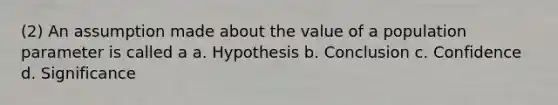 (2) An assumption made about the value of a population parameter is called a a. Hypothesis b. Conclusion c. Confidence d. Significance