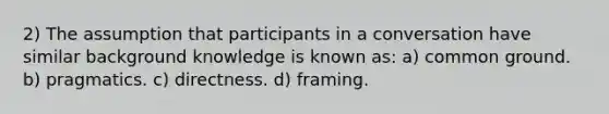 2) The assumption that participants in a conversation have similar background knowledge is known as: a) common ground. b) pragmatics. c) directness. d) framing.