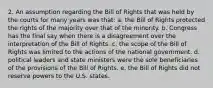 2. An assumption regarding the Bill of Rights that was held by the courts for many years was that: a. the Bill of Rights protected the rights of the majority over that of the minority. b. Congress has the final say when there is a disagreement over the interpretation of the Bill of Rights. c. the scope of the Bill of Rights was limited to the actions of the national government. d. political leaders and state ministers were the sole beneficiaries of the provisions of the Bill of Rights. e. the Bill of Rights did not reserve powers to the U.S. states.