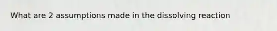 What are 2 assumptions made in the dissolving reaction