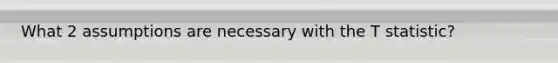 What 2 assumptions are necessary with the T statistic?