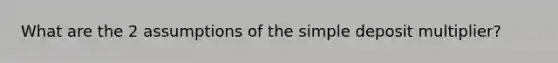 What are the 2 assumptions of the simple deposit multiplier?