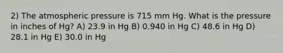 2) The atmospheric pressure is 715 mm Hg. What is the pressure in inches of Hg? A) 23.9 in Hg B) 0.940 in Hg C) 48.6 in Hg D) 28.1 in Hg E) 30.0 in Hg