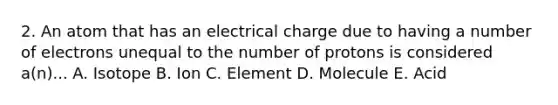 2. An atom that has an electrical charge due to having a number of electrons unequal to the number of protons is considered a(n)... A. Isotope B. Ion C. Element D. Molecule E. Acid