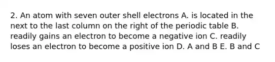 2. An atom with seven outer shell electrons A. is located in the next to the last column on the right of <a href='https://www.questionai.com/knowledge/kIrBULvFQz-the-periodic-table' class='anchor-knowledge'>the periodic table</a> B. readily gains an electron to become a negative ion C. readily loses an electron to become a positive ion D. A and B E. B and C