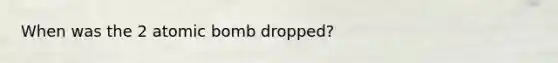 When was the 2 atomic bomb dropped?