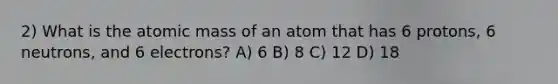 2) What is the atomic mass of an atom that has 6 protons, 6 neutrons, and 6 electrons? A) 6 B) 8 C) 12 D) 18