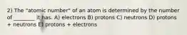 2) The "atomic number" of an atom is determined by the number of ________ it has. A) electrons B) protons C) neutrons D) protons + neutrons E) protons + electrons