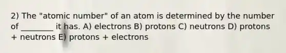 2) The "atomic number" of an atom is determined by the number of ________ it has. A) electrons B) protons C) neutrons D) protons + neutrons E) protons + electrons