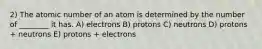 2) The atomic number of an atom is determined by the number of ________ it has. A) electrons B) protons C) neutrons D) protons + neutrons E) protons + electrons