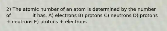 2) The atomic number of an atom is determined by the number of ________ it has. A) electrons B) protons C) neutrons D) protons + neutrons E) protons + electrons