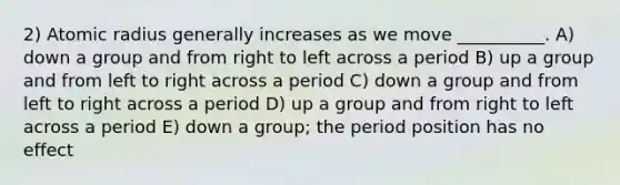 2) Atomic radius generally increases as we move __________. A) down a group and from right to left across a period B) up a group and from left to right across a period C) down a group and from left to right across a period D) up a group and from right to left across a period E) down a group; the period position has no effect