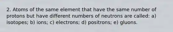 2. Atoms of the same element that have the same number of protons but have different numbers of neutrons are called: a) isotopes; b) ions; c) electrons; d) positrons; e) gluons.