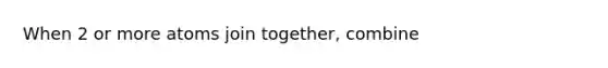 When 2 or more atoms join together, combine