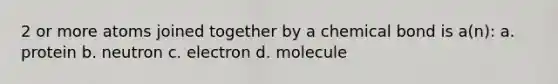 2 or more atoms joined together by a chemical bond is a(n): a. protein b. neutron c. electron d. molecule