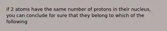 if 2 atoms have the same number of protons in their nucleus, you can conclude for sure that they belong to which of the following