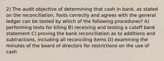 2) The audit objective of determining that cash in bank, as stated on the reconciliation, foots correctly and agrees with the general ledger can be tested by which of the following procedures? A) performing tests for kiting B) receiving and testing a cutoff bank statement C) proving the bank reconciliation as to additions and subtractions, including all reconciling items D) examining the minutes of the board of directors for restrictions on the use of cash