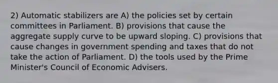 2) Automatic stabilizers are A) the policies set by certain committees in Parliament. B) provisions that cause the aggregate supply curve to be upward sloping. C) provisions that cause changes in government spending and taxes that do not take the action of Parliament. D) the tools used by the Prime Minister's Council of Economic Advisers.