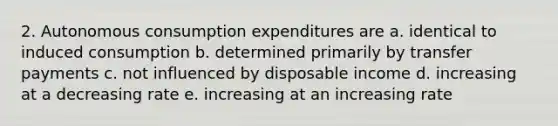 2. Autonomous consumption expenditures are a. identical to induced consumption b. determined primarily by transfer payments c. not influenced by disposable income d. increasing at a decreasing rate e. increasing at an increasing rate