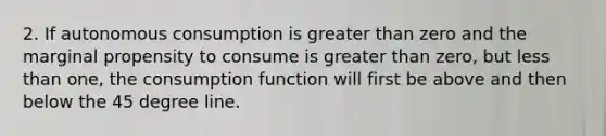 2. If autonomous consumption is greater than zero and the marginal propensity to consume is greater than zero, but less than one, the consumption function will first be above and then below the 45 degree line.