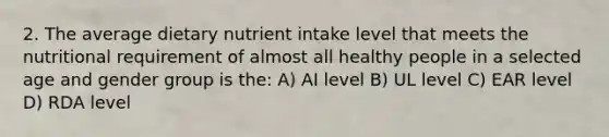 2. The average dietary nutrient intake level that meets the nutritional requirement of almost all healthy people in a selected age and gender group is the: A) AI level B) UL level C) EAR level D) RDA level