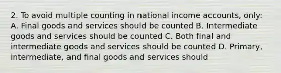 2. To avoid multiple counting in national income accounts, only: A. Final goods and services should be counted B. Intermediate goods and services should be counted C. Both final and intermediate goods and services should be counted D. Primary, intermediate, and final goods and services should