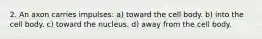 2. An axon carries impulses: a) toward the cell body. b) into the cell body. c) toward the nucleus. d) away from the cell body.