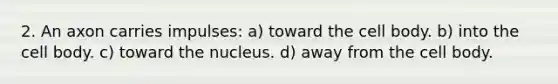 2. An axon carries impulses: a) toward the cell body. b) into the cell body. c) toward the nucleus. d) away from the cell body.