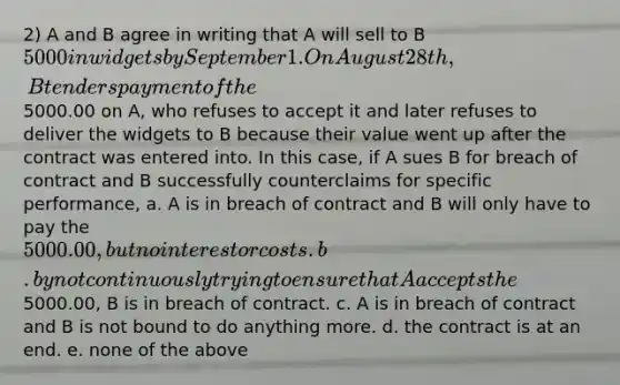 2) A and B agree in writing that A will sell to B 5000 in widgets by September 1. On August 28th, B tenders payment of the5000.00 on A, who refuses to accept it and later refuses to deliver the widgets to B because their value went up after the contract was entered into. In this case, if A sues B for breach of contract and B successfully counterclaims for specific performance, a. A is in breach of contract and B will only have to pay the 5000.00, but no interest or costs. b. by not continuously trying to ensure that A accepts the5000.00, B is in breach of contract. c. A is in breach of contract and B is not bound to do anything more. d. the contract is at an end. e. none of the above