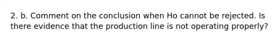 2. b. Comment on the conclusion when Ho cannot be rejected. Is there evidence that the production line is not operating properly?