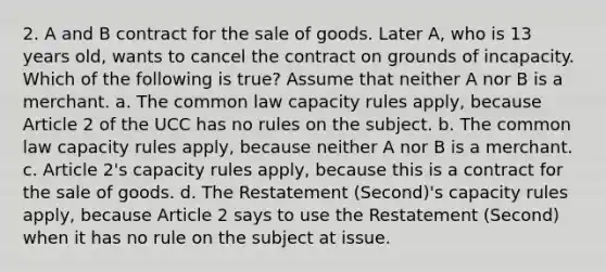 2. A and B contract for the sale of goods. Later A, who is 13 years old, wants to cancel the contract on grounds of incapacity. Which of the following is true? Assume that neither A nor B is a merchant. a. The common law capacity rules apply, because Article 2 of the UCC has no rules on the subject. b. The common law capacity rules apply, because neither A nor B is a merchant. c. Article 2's capacity rules apply, because this is a contract for the sale of goods. d. The Restatement (Second)'s capacity rules apply, because Article 2 says to use the Restatement (Second) when it has no rule on the subject at issue.