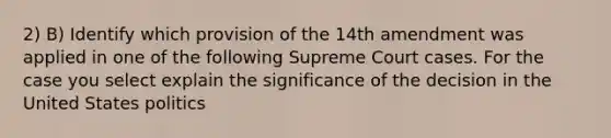 2) B) Identify which provision of the 14th amendment was applied in one of the following Supreme Court cases. For the case you select explain the significance of the decision in the United States politics