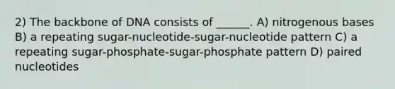 2) The backbone of DNA consists of ______. A) nitrogenous bases B) a repeating sugar-nucleotide-sugar-nucleotide pattern C) a repeating sugar-phosphate-sugar-phosphate pattern D) paired nucleotides