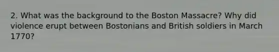 2. What was the background to the Boston Massacre? Why did violence erupt between Bostonians and British soldiers in March 1770?