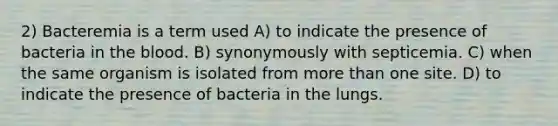 2) Bacteremia is a term used A) to indicate the presence of bacteria in <a href='https://www.questionai.com/knowledge/k7oXMfj7lk-the-blood' class='anchor-knowledge'>the blood</a>. B) synonymously with septicemia. C) when the same organism is isolated from <a href='https://www.questionai.com/knowledge/keWHlEPx42-more-than' class='anchor-knowledge'>more than</a> one site. D) to indicate the presence of bacteria in the lungs.