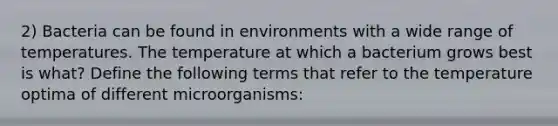 2) Bacteria can be found in environments with a wide range of temperatures. The temperature at which a bacterium grows best is what? Define the following terms that refer to the temperature optima of different microorganisms: