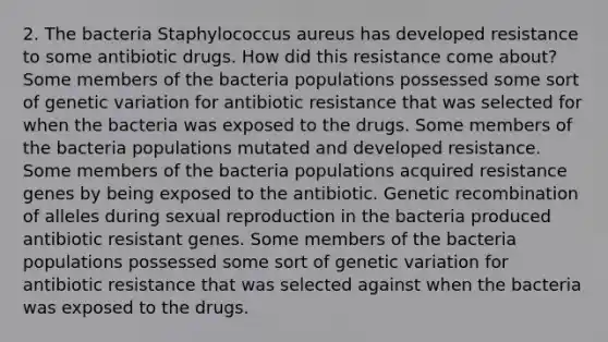 2. The bacteria Staphylococcus aureus has developed resistance to some antibiotic drugs. How did this resistance come about? Some members of the bacteria populations possessed some sort of genetic variation for antibiotic resistance that was selected for when the bacteria was exposed to the drugs. Some members of the bacteria populations mutated and developed resistance. Some members of the bacteria populations acquired resistance genes by being exposed to the antibiotic. Genetic recombination of alleles during sexual reproduction in the bacteria produced antibiotic resistant genes. Some members of the bacteria populations possessed some sort of genetic variation for antibiotic resistance that was selected against when the bacteria was exposed to the drugs.