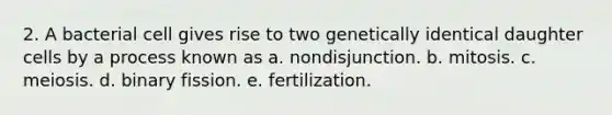 2. A bacterial cell gives rise to two genetically identical daughter cells by a process known as a. nondisjunction. b. mitosis. c. meiosis. d. binary fission. e. fertilization.