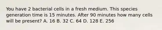 You have 2 bacterial cells in a fresh medium. This species generation time is 15 minutes. After 90 minutes how many cells will be present? A. 16 B. 32 C. 64 D. 128 E. 256