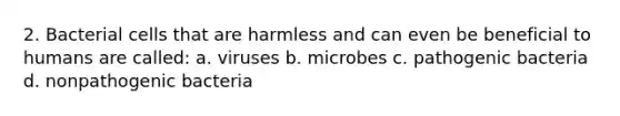 2. Bacterial cells that are harmless and can even be beneficial to humans are called: a. viruses b. microbes c. pathogenic bacteria d. nonpathogenic bacteria