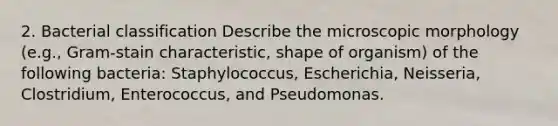 2. Bacterial classification Describe the microscopic morphology (e.g., Gram-stain characteristic, shape of organism) of the following bacteria: Staphylococcus, Escherichia, Neisseria, Clostridium, Enterococcus, and Pseudomonas.