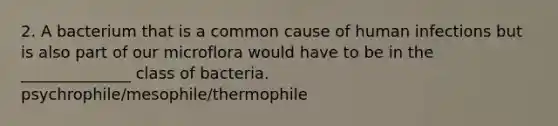 2. A bacterium that is a common cause of human infections but is also part of our microflora would have to be in the ______________ class of bacteria. psychrophile/mesophile/thermophile