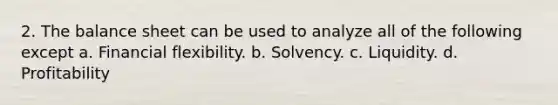 2. The balance sheet can be used to analyze all of the following except a. Financial flexibility. b. Solvency. c. Liquidity. d. Profitability